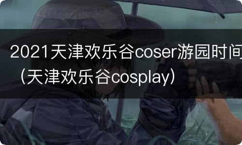 2021天津欢乐谷coser游园时间（天津欢乐谷cosplay）