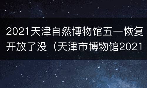 2021天津自然博物馆五一恢复开放了没（天津市博物馆2021年最新展览）