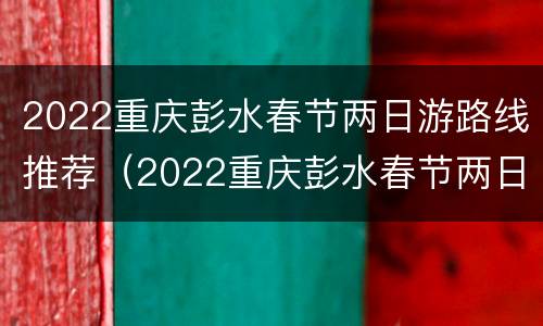 2022重庆彭水春节两日游路线推荐（2022重庆彭水春节两日游路线推荐表）