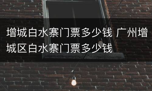 增城白水寨门票多少钱 广州增城区白水寨门票多少钱