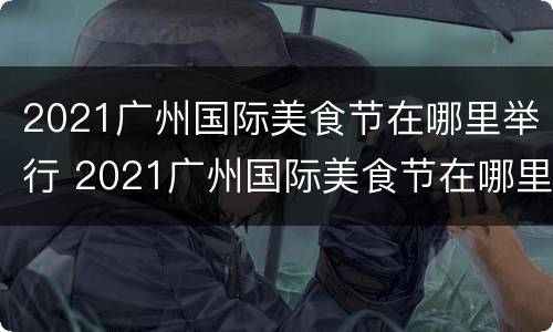 2021广州国际美食节在哪里举行 2021广州国际美食节在哪里举行的