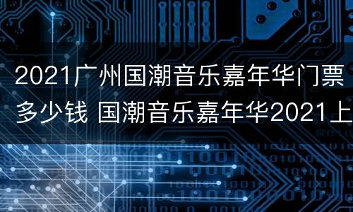 2021广州国潮音乐嘉年华门票多少钱 国潮音乐嘉年华2021上海票价
