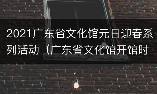 2021广东省文化馆元日迎春系列活动（广东省文化馆开馆时间）