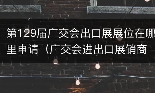 第129届广交会出口展展位在哪里申请（广交会进出口展销商品）