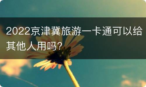 2022京津冀旅游一卡通可以给其他人用吗?