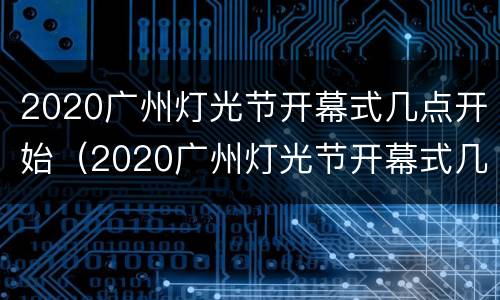 2020广州灯光节开幕式几点开始（2020广州灯光节开幕式几点开始的）
