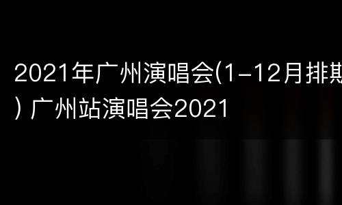 2021年广州演唱会(1-12月排期) 广州站演唱会2021