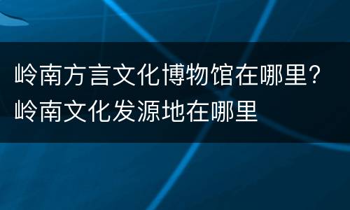岭南方言文化博物馆在哪里? 岭南文化发源地在哪里