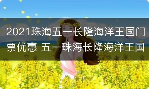 2021珠海五一长隆海洋王国门票优惠 五一珠海长隆海洋王国门票价格是多少