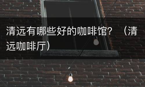 清远有哪些好的咖啡馆？（清远咖啡厅）