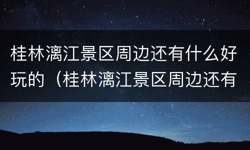 桂林漓江景区周边还有什么好玩的（桂林漓江景区周边还有什么好玩的地方）