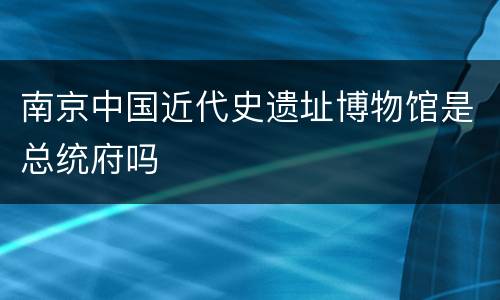 南京中国近代史遗址博物馆是总统府吗