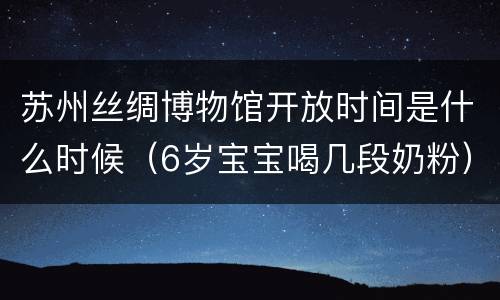 苏州丝绸博物馆开放时间是什么时候（6岁宝宝喝几段奶粉）