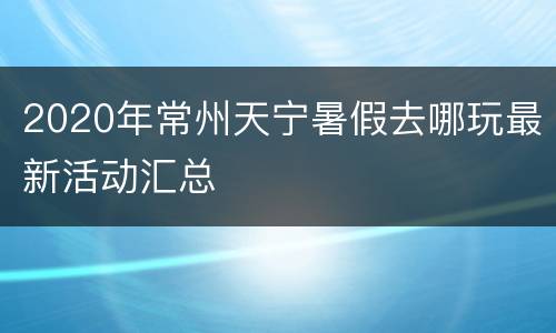 2020年常州天宁暑假去哪玩最新活动汇总