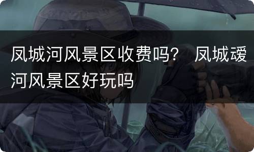 凤城河风景区收费吗？ 凤城叆河风景区好玩吗
