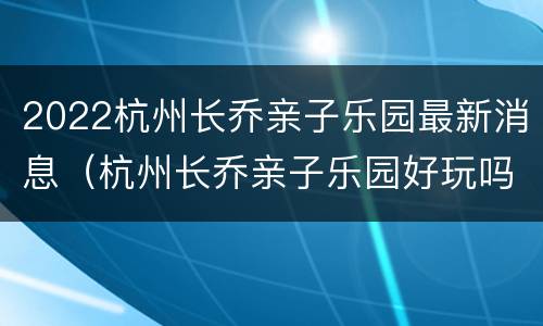 2022杭州长乔亲子乐园最新消息（杭州长乔亲子乐园好玩吗）