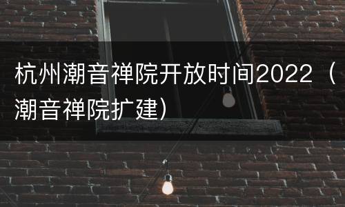 杭州潮音禅院开放时间2022（潮音禅院扩建）