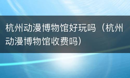 杭州动漫博物馆好玩吗（杭州动漫博物馆收费吗）