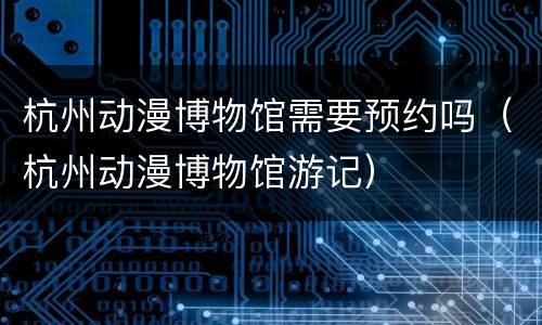 杭州动漫博物馆需要预约吗（杭州动漫博物馆游记）