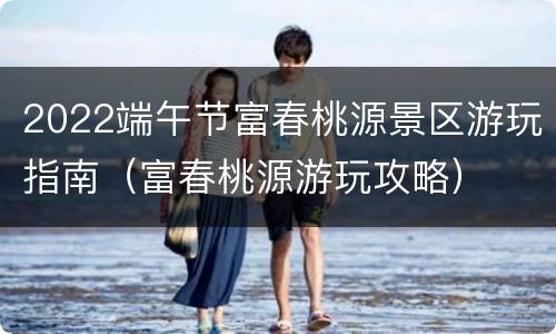 2022端午节富春桃源景区游玩指南（富春桃源游玩攻略）