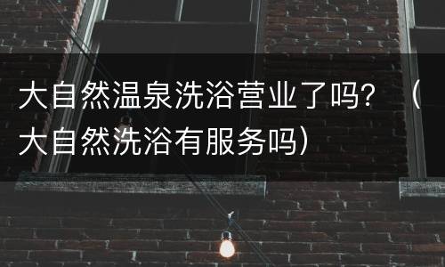 大自然温泉洗浴营业了吗？（大自然洗浴有服务吗）