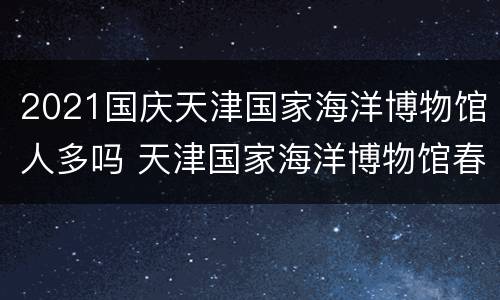 2021国庆天津国家海洋博物馆人多吗 天津国家海洋博物馆春节期间