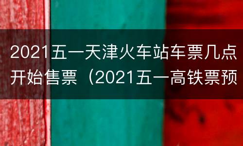 2021五一天津火车站车票几点开始售票（2021五一高铁票预售日期几点）