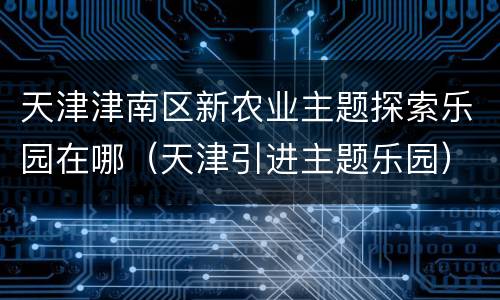 天津津南区新农业主题探索乐园在哪（天津引进主题乐园）