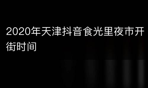 2020年天津抖音食光里夜市开街时间