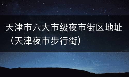 天津市六大市级夜市街区地址（天津夜市步行街）