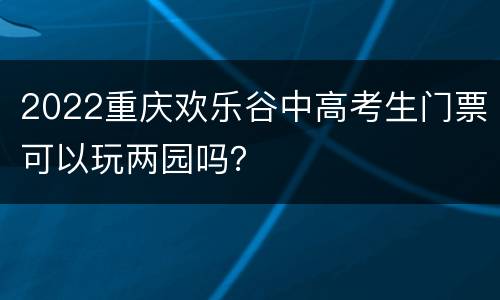 2022重庆欢乐谷中高考生门票可以玩两园吗？
