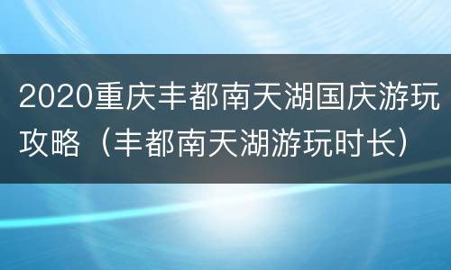 2020重庆丰都南天湖国庆游玩攻略（丰都南天湖游玩时长）