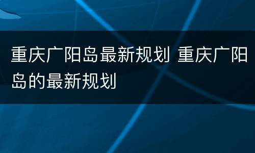重庆广阳岛最新规划 重庆广阳岛的最新规划