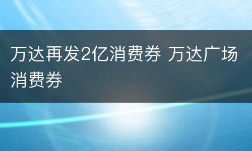 万达再发2亿消费券 万达广场消费券