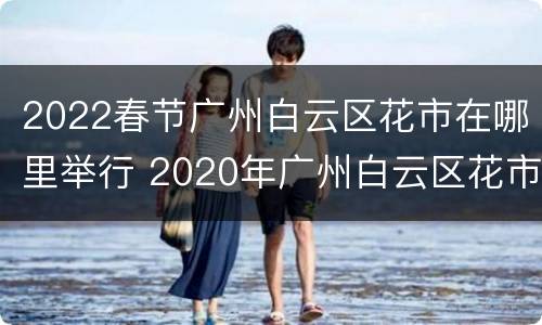 2022春节广州白云区花市在哪里举行 2020年广州白云区花市