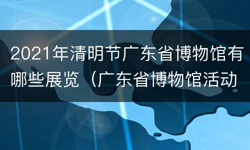 2021年清明节广东省博物馆有哪些展览（广东省博物馆活动）