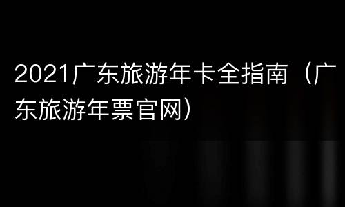 2021广东旅游年卡全指南（广东旅游年票官网）