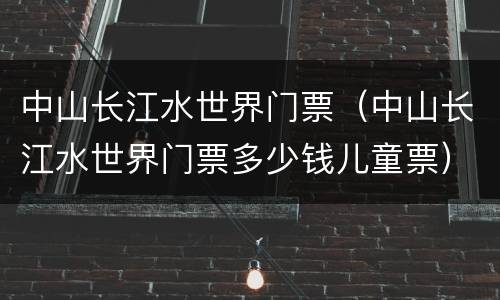 中山长江水世界门票（中山长江水世界门票多少钱儿童票）