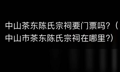 中山茶东陈氏宗祠要门票吗?（中山市茶东陈氏宗祠在哪里?）