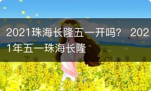 2021珠海长隆五一开吗？ 2021年五一珠海长隆