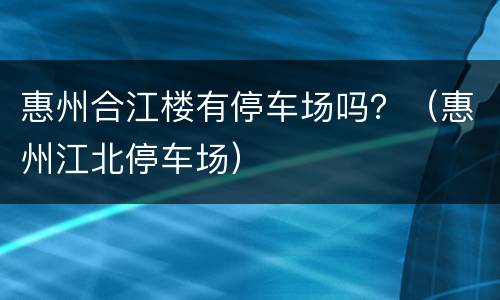 惠州合江楼有停车场吗？（惠州江北停车场）