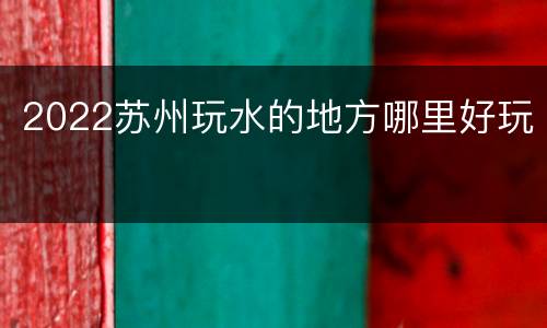 2022苏州玩水的地方哪里好玩