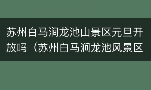 苏州白马涧龙池山景区元旦开放吗（苏州白马涧龙池风景区开放了吗）