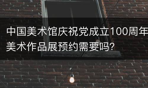 中国美术馆庆祝党成立100周年美术作品展预约需要吗？