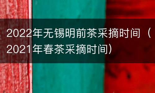 2022年无锡明前茶采摘时间（2021年春茶采摘时间）