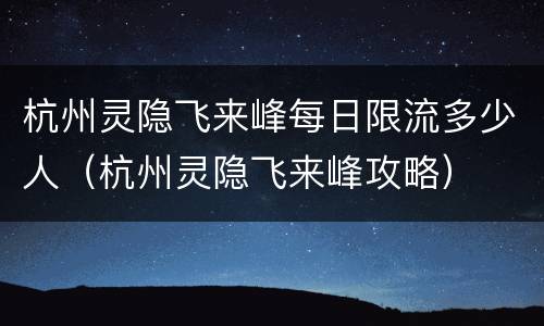 杭州灵隐飞来峰每日限流多少人（杭州灵隐飞来峰攻略）