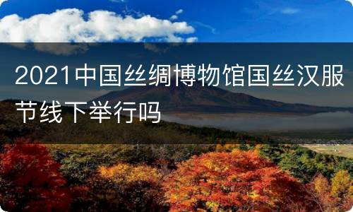 2021中国丝绸博物馆国丝汉服节线下举行吗