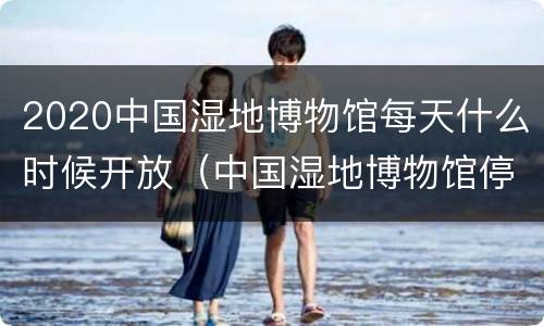2020中国湿地博物馆每天什么时候开放（中国湿地博物馆停车免费吗）