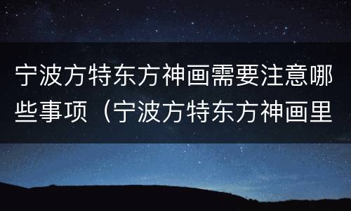 宁波方特东方神画需要注意哪些事项（宁波方特东方神画里面的项目要钱吗）