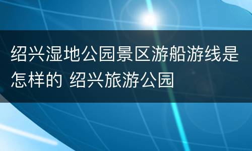 绍兴湿地公园景区游船游线是怎样的 绍兴旅游公园